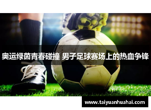 奥运绿茵青春碰撞 男子足球赛场上的热血争锋 奥运绿茵青春碰撞 男子足球赛场上的热血争锋