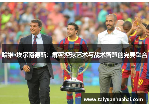 哈维·埃尔南德斯:解密控球艺术与战术智慧的完美融合 哈维·埃尔南德斯:解密控球艺术与战术智慧的完美融合